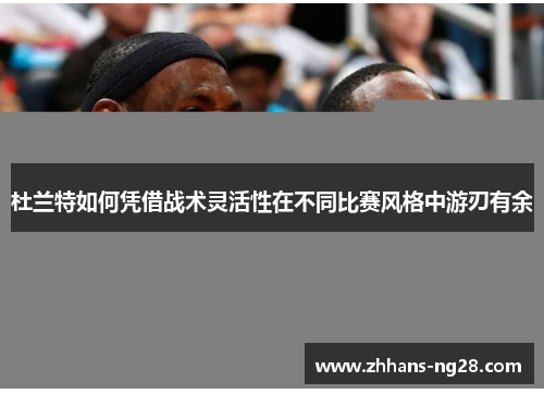 杜兰特如何凭借战术灵活性在不同比赛风格中游刃有余