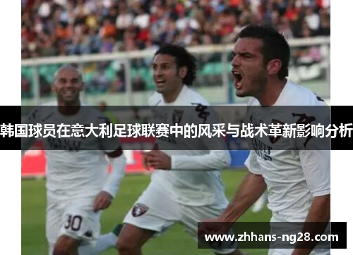 韩国球员在意大利足球联赛中的风采与战术革新影响分析
