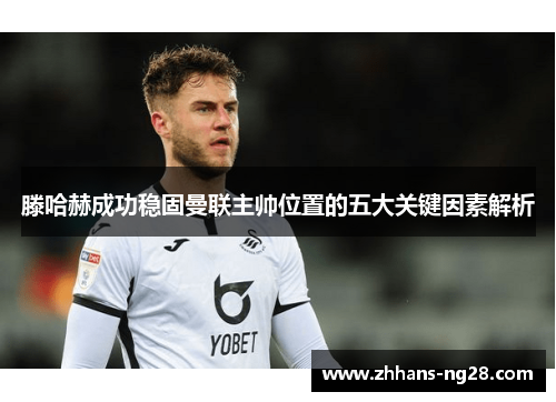 滕哈赫成功稳固曼联主帅位置的五大关键因素解析