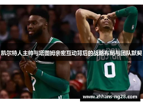 凯尔特人主帅与塔图姆亲密互动背后的战略布局与团队默契