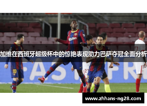加维在西班牙超级杯中的惊艳表现助力巴萨夺冠全面分析