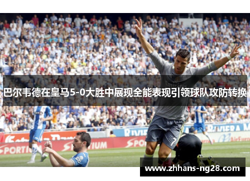 巴尔韦德在皇马5-0大胜中展现全能表现引领球队攻防转换
