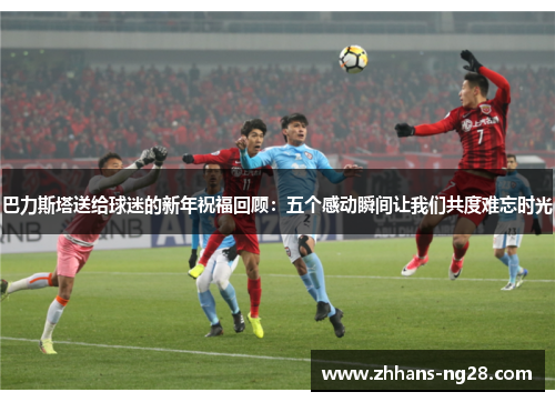 巴力斯塔送给球迷的新年祝福回顾：五个感动瞬间让我们共度难忘时光