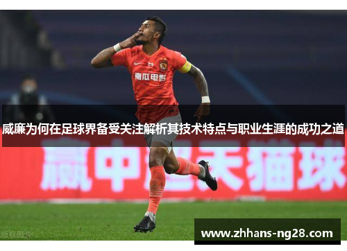 威廉为何在足球界备受关注解析其技术特点与职业生涯的成功之道