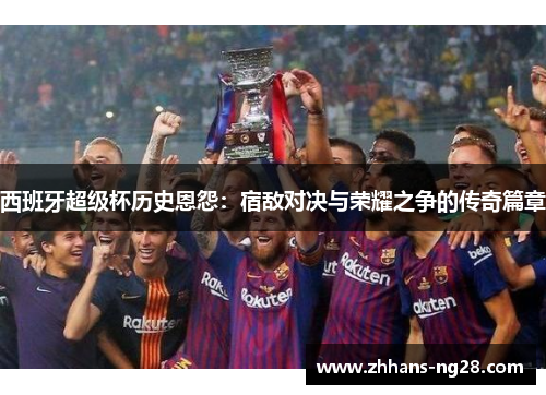 西班牙超级杯历史恩怨：宿敌对决与荣耀之争的传奇篇章